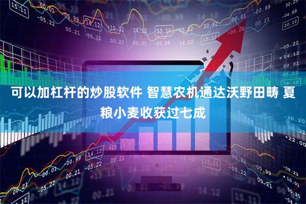 可以加杠杆的炒股软件 智慧农机通达沃野田畴 夏粮小麦收获过七成