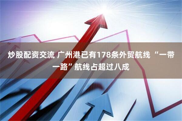 炒股配资交流 广州港已有178条外贸航线 “一带一路”航线占超过八成