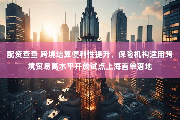 配资查查 跨境结算便利性提升，保险机构适用跨境贸易高水平开放试点上海首单落地