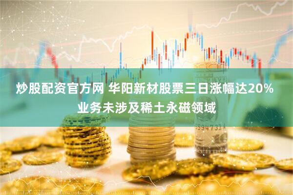 炒股配资官方网 华阳新材股票三日涨幅达20% 业务未涉及稀土永磁领域