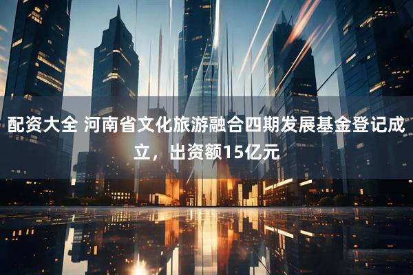 配资大全 河南省文化旅游融合四期发展基金登记成立，出资额15亿元