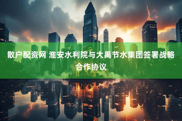 散户配资网 淮安水利院与大禹节水集团签署战略合作协议