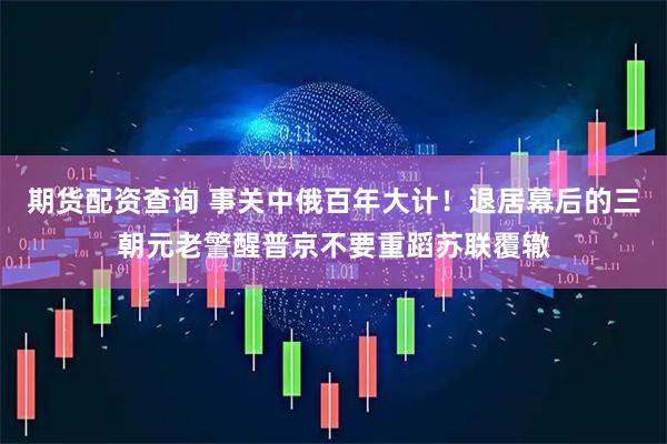 期货配资查询 事关中俄百年大计！退居幕后的三朝元老警醒普京不要重蹈苏联覆辙