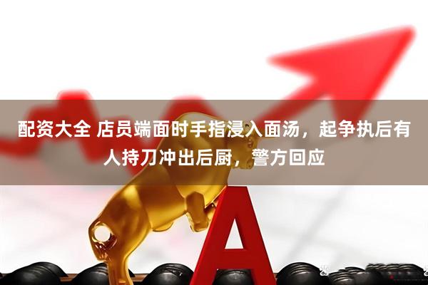 配资大全 店员端面时手指浸入面汤，起争执后有人持刀冲出后厨，警方回应