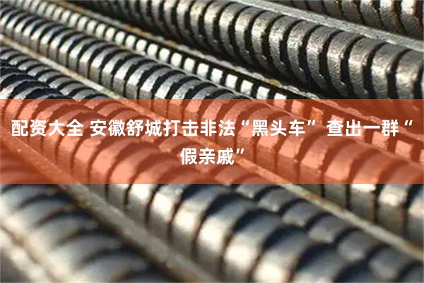 配资大全 安徽舒城打击非法“黑头车” 查出一群“假亲戚”
