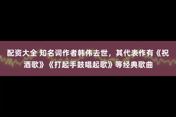 配资大全 知名词作者韩伟去世，其代表作有《祝酒歌》《打起手鼓唱起歌》等经典歌曲