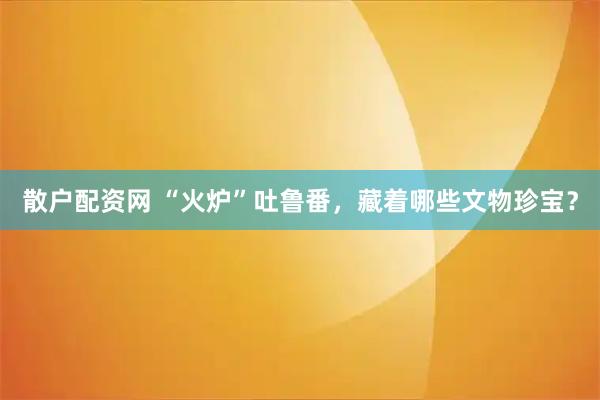 散户配资网 “火炉”吐鲁番，藏着哪些文物珍宝？