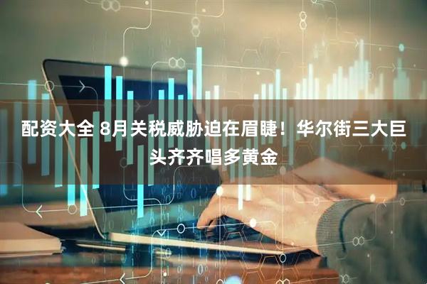 配资大全 8月关税威胁迫在眉睫！华尔街三大巨头齐齐唱多黄金