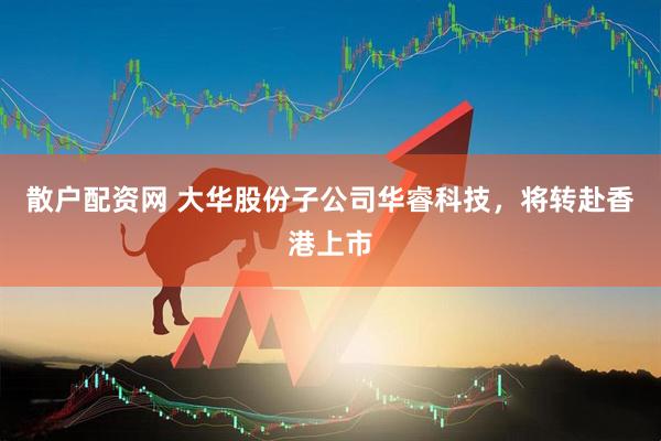 散户配资网 大华股份子公司华睿科技，将转赴香港上市
