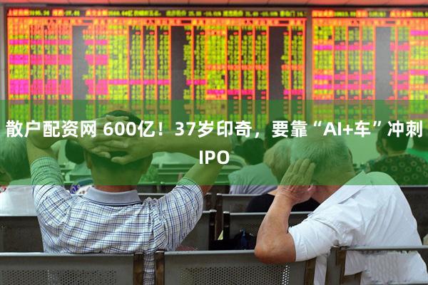 散户配资网 600亿！37岁印奇，要靠“AI+车”冲刺IPO