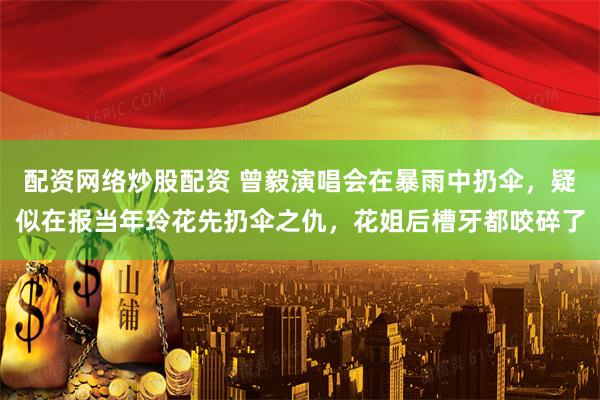 配资网络炒股配资 曾毅演唱会在暴雨中扔伞，疑似在报当年玲花先扔伞之仇，花姐后槽牙都咬碎了