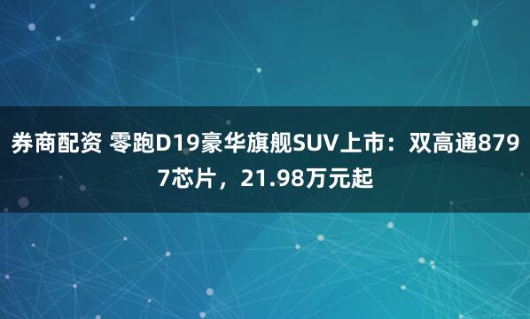 券商配资 零跑D19豪华旗舰SUV上市：双高通8797芯片，21.98万元起