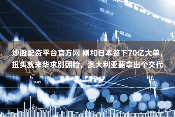 炒股配资平台官方网 刚和日本签下70亿大单，扭头就来华求别翻脸，澳大利亚要拿出个交代