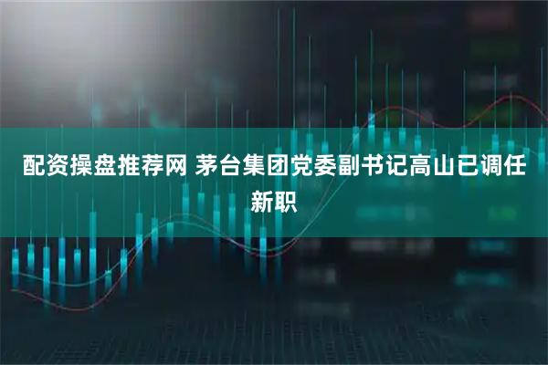 配资操盘推荐网 茅台集团党委副书记高山已调任新职