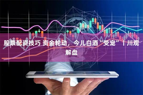 股票配资技巧 资金轮动，今儿白酒“受宠”丨川观解盘