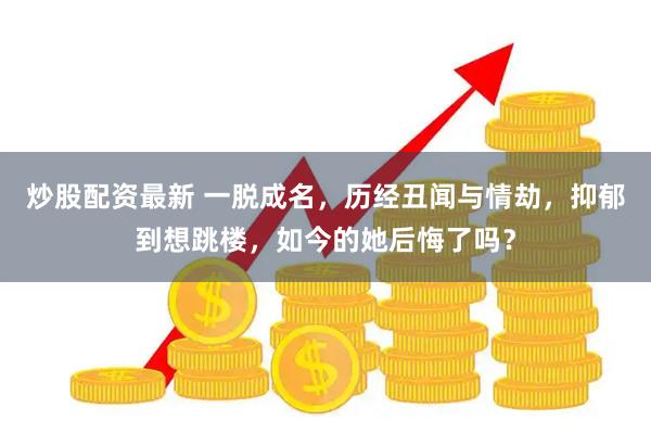 炒股配资最新 一脱成名，历经丑闻与情劫，抑郁到想跳楼，如今的她后悔了吗？