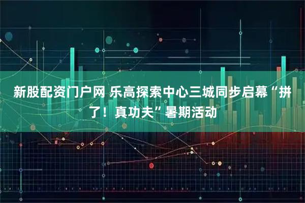 新股配资门户网 乐高探索中心三城同步启幕“拼了！真功夫”暑期活动