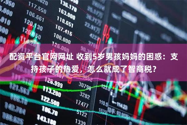 配资平台官网网址 收到5岁男孩妈妈的困惑：支持孩子的热爱，怎么就成了智商税？