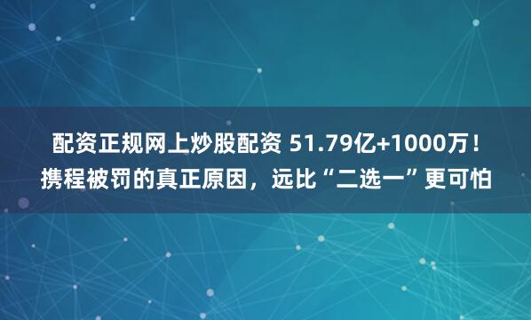 配资正规网上炒股配资 51.79亿+1000万！携程被罚的真正原因，远比“二选一”更可怕