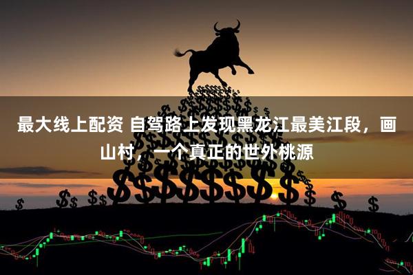 最大线上配资 自驾路上发现黑龙江最美江段，画山村，一个真正的世外桃源