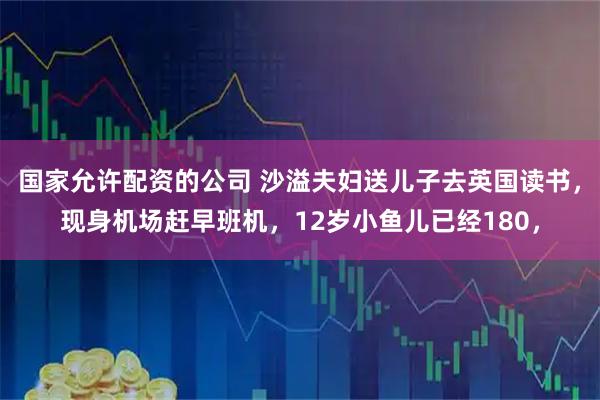 国家允许配资的公司 沙溢夫妇送儿子去英国读书，现身机场赶早班机，12岁小鱼儿已经180，