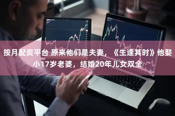 按月配资平台 原来他们是夫妻，《生逢其时》他娶小17岁老婆，结婚20年儿女双全