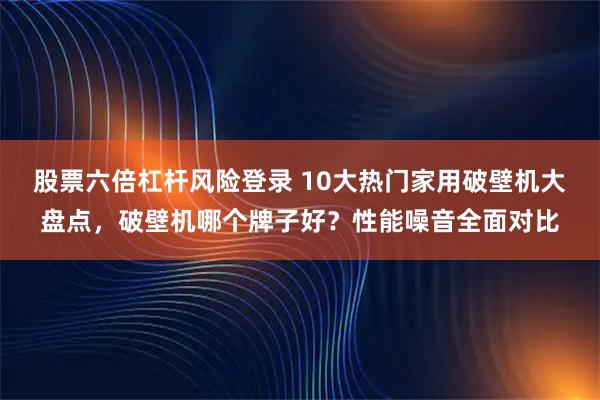 股票六倍杠杆风险登录 10大热门家用破壁机大盘点，破壁机哪个牌子好？性能噪音全面对比