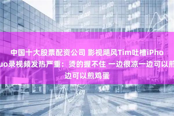 中国十大股票配资公司 影视飓风Tim吐槽iPhoneDuo录视频发热严重：烫的握不住 一边很凉一边可以煎鸡蛋