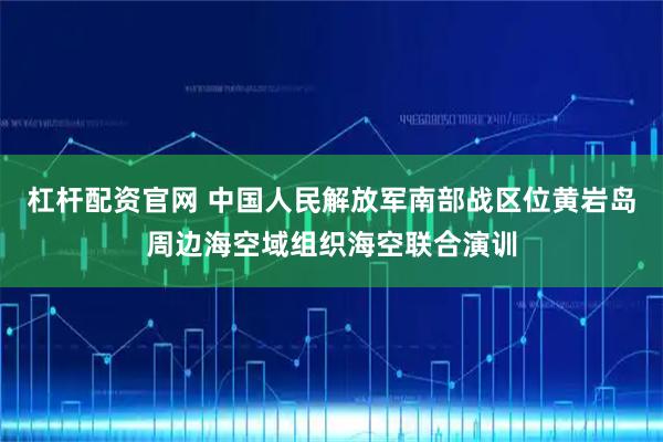 杠杆配资官网 中国人民解放军南部战区位黄岩岛周边海空域组织海空联合演训