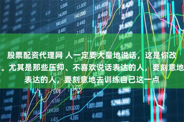 股票配资代理网 人一定要大量地说话，这是你改变自己的一个捷径。尤其是那些压抑、不喜欢说话表达的人，要刻意地去训练自己这一点