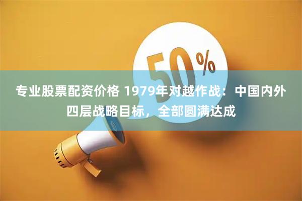 专业股票配资价格 1979年对越作战：中国内外四层战略目标，全部圆满达成